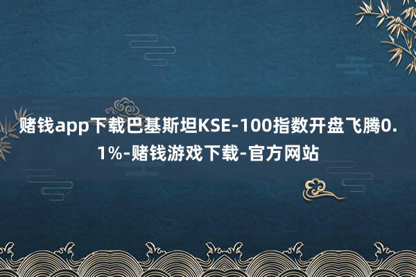 赌钱app下载巴基斯坦KSE-100指数开盘飞腾0.1%-赌钱游戏下载-官方网站