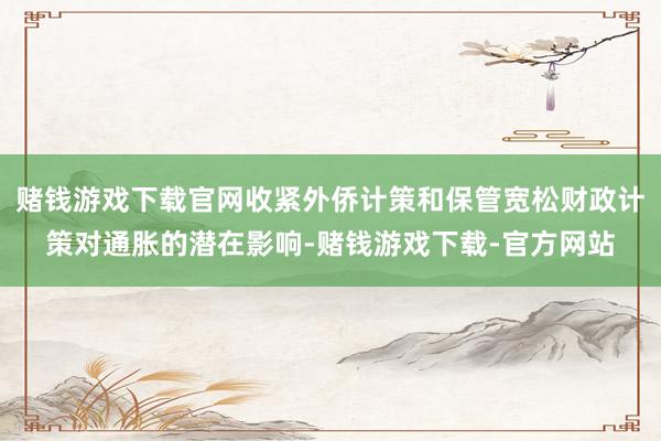 赌钱游戏下载官网收紧外侨计策和保管宽松财政计策对通胀的潜在影响-赌钱游戏下载-官方网站