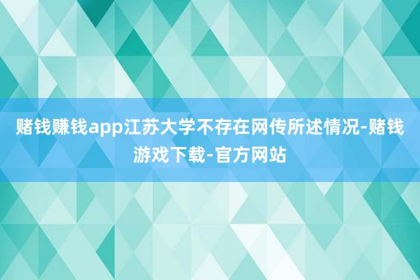 赌钱赚钱app江苏大学不存在网传所述情况-赌钱游戏下载-官方网站