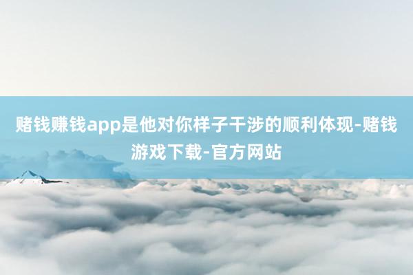 赌钱赚钱app是他对你样子干涉的顺利体现-赌钱游戏下载-官方网站
