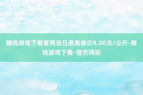 赌钱游戏下载官网当日最高报价9.00元/公斤-赌钱游戏下载-官方网站