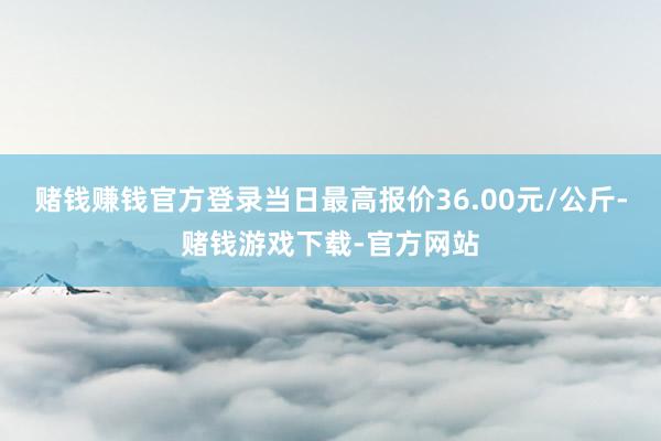赌钱赚钱官方登录当日最高报价36.00元/公斤-赌钱游戏下载-官方网站