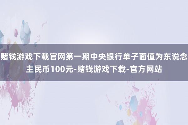 赌钱游戏下载官网第一期中央银行单子面值为东说念主民币100元-赌钱游戏下载-官方网站