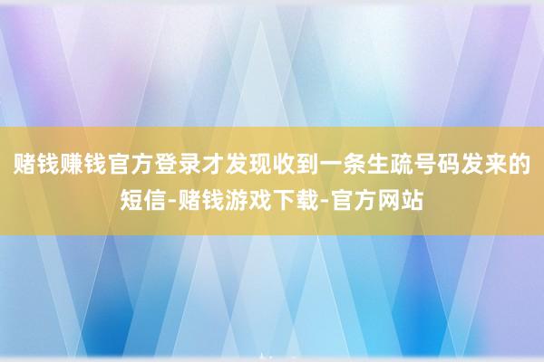 赌钱赚钱官方登录才发现收到一条生疏号码发来的短信-赌钱游戏下载-官方网站