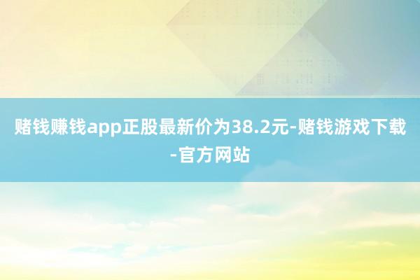 赌钱赚钱app正股最新价为38.2元-赌钱游戏下载-官方网站