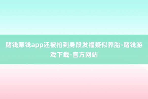赌钱赚钱app还被拍到身段发福疑似养胎-赌钱游戏下载-官方网站