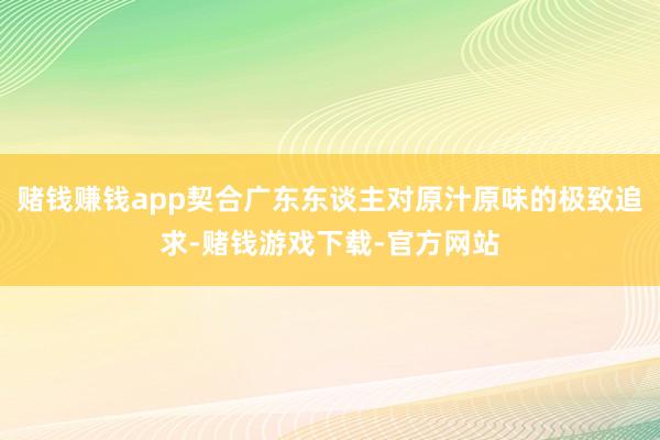 赌钱赚钱app契合广东东谈主对原汁原味的极致追求-赌钱游戏下载-官方网站