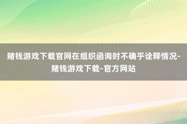 赌钱游戏下载官网在组织函询时不确乎诠释情况-赌钱游戏下载-官方网站