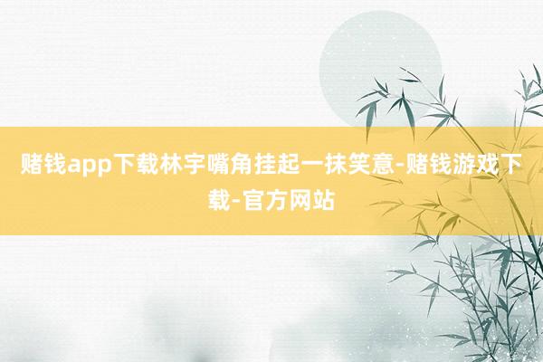 赌钱app下载林宇嘴角挂起一抹笑意-赌钱游戏下载-官方网站