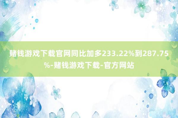 赌钱游戏下载官网同比加多233.22%到287.75%-赌钱游戏下载-官方网站