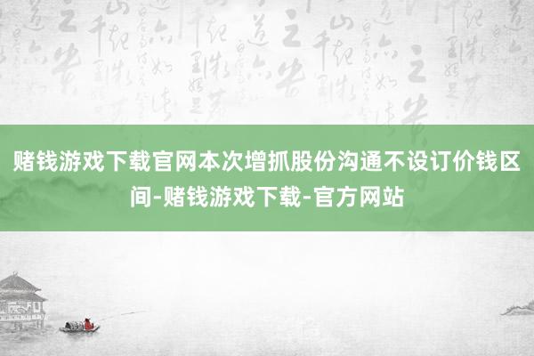 赌钱游戏下载官网本次增抓股份沟通不设订价钱区间-赌钱游戏下载-官方网站