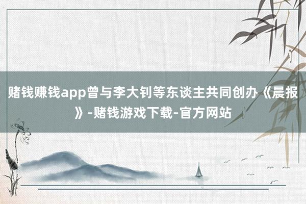 赌钱赚钱app曾与李大钊等东谈主共同创办《晨报》-赌钱游戏下载-官方网站