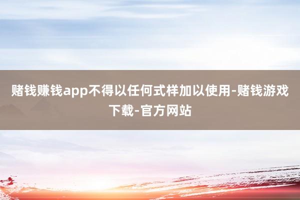 赌钱赚钱app不得以任何式样加以使用-赌钱游戏下载-官方网站