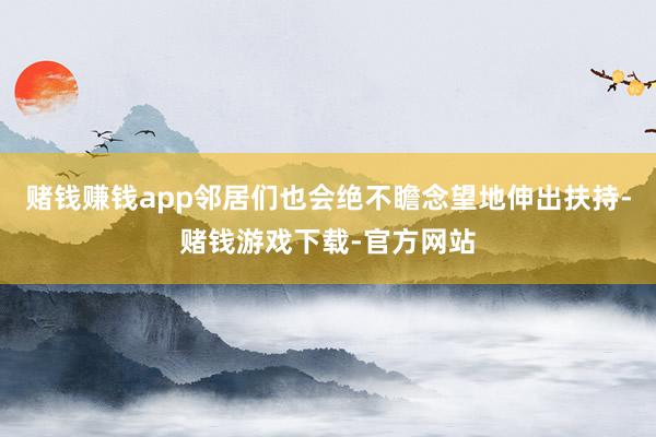 赌钱赚钱app邻居们也会绝不瞻念望地伸出扶持-赌钱游戏下载-官方网站