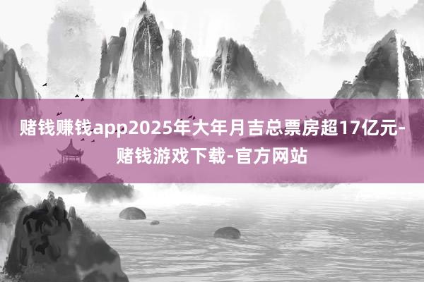赌钱赚钱app2025年大年月吉总票房超17亿元-赌钱游戏下载-官方网站