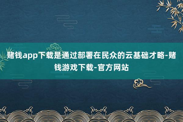 赌钱app下载是通过部署在民众的云基础才略-赌钱游戏下载-官方网站