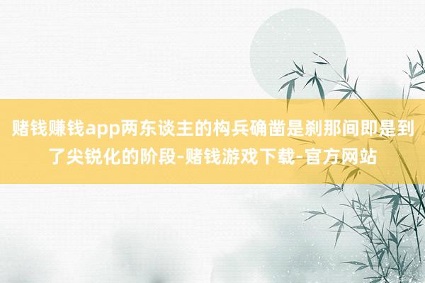 赌钱赚钱app两东谈主的构兵确凿是刹那间即是到了尖锐化的阶段-赌钱游戏下载-官方网站