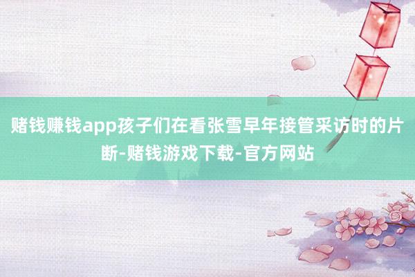 赌钱赚钱app孩子们在看张雪早年接管采访时的片断-赌钱游戏下载-官方网站
