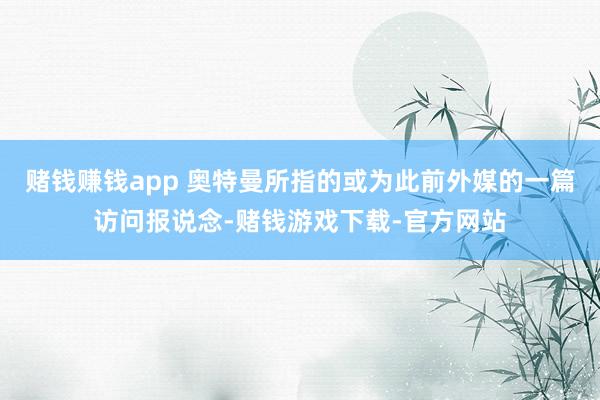 赌钱赚钱app 奥特曼所指的或为此前外媒的一篇访问报说念-赌钱游戏下载-官方网站
