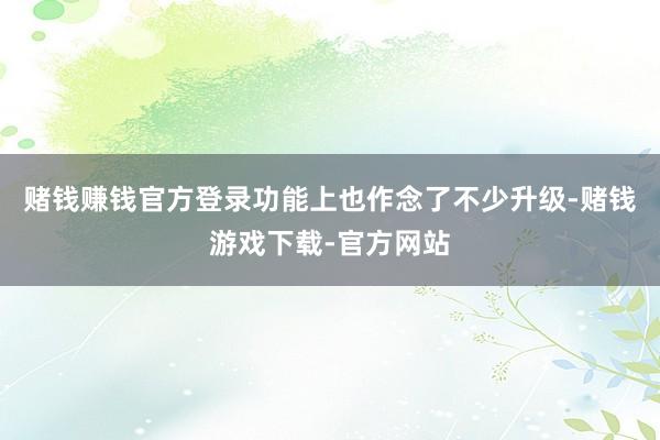 赌钱赚钱官方登录功能上也作念了不少升级-赌钱游戏下载-官方网站