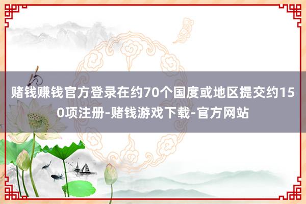 赌钱赚钱官方登录在约70个国度或地区提交约150项注册-赌钱游戏下载-官方网站