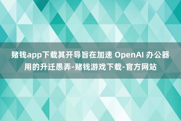 赌钱app下载其开导旨在加速 OpenAI 办公器用的升迁愚弄-赌钱游戏下载-官方网站