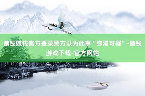 赌钱赚钱官方登录警方以为此事“弥漫可疑”-赌钱游戏下载-官方网站