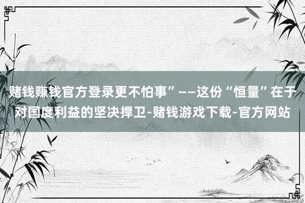 赌钱赚钱官方登录更不怕事”——这份“恒量”在于对国度利益的坚决捍卫-赌钱游戏下载-官方网站