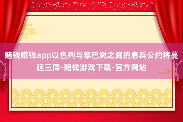 赌钱赚钱app以色列与黎巴嫩之间的息兵公约将蔓延三周-赌钱游戏下载-官方网站