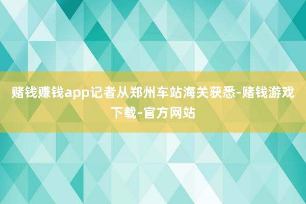 赌钱赚钱app记者从郑州车站海关获悉-赌钱游戏下载-官方网站