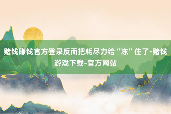赌钱赚钱官方登录反而把耗尽力给“冻”住了-赌钱游戏下载-官方网站