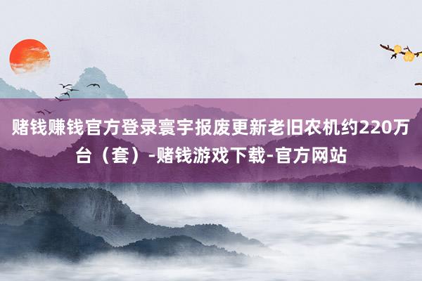 赌钱赚钱官方登录寰宇报废更新老旧农机约220万台（套）-赌钱游戏下载-官方网站