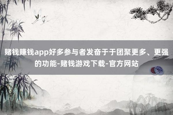 赌钱赚钱app好多参与者发奋于于团聚更多、更强的功能-赌钱游戏下载-官方网站