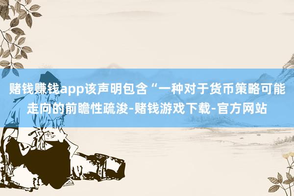 赌钱赚钱app该声明包含“一种对于货币策略可能走向的前瞻性疏浚-赌钱游戏下载-官方网站