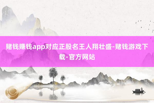 赌钱赚钱app对应正股名王人翔壮盛-赌钱游戏下载-官方网站