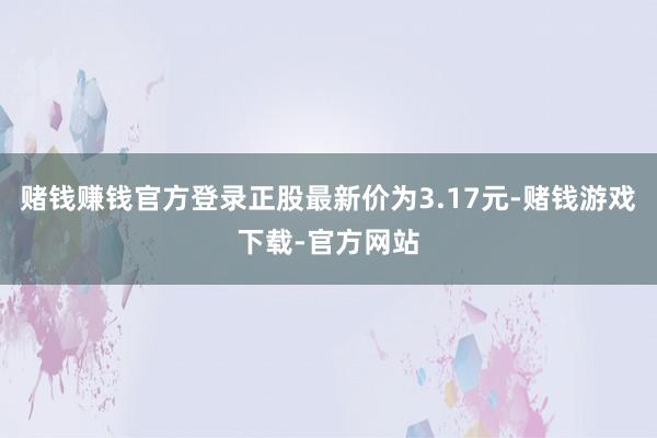 赌钱赚钱官方登录正股最新价为3.17元-赌钱游戏下载-官方网站