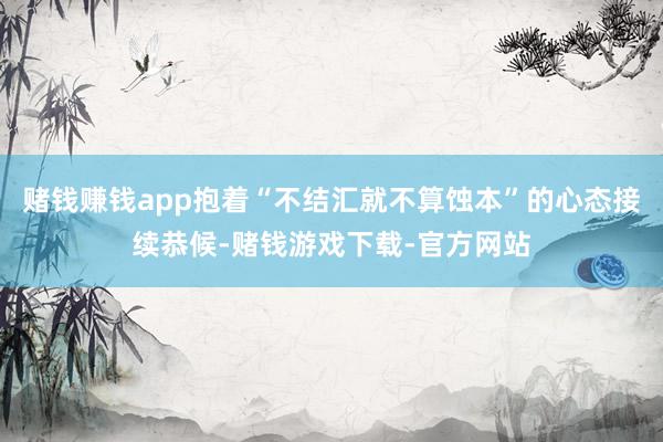 赌钱赚钱app抱着“不结汇就不算蚀本”的心态接续恭候-赌钱游戏下载-官方网站