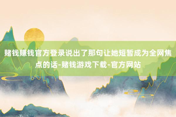 赌钱赚钱官方登录说出了那句让她短暂成为全网焦点的话-赌钱游戏下载-官方网站