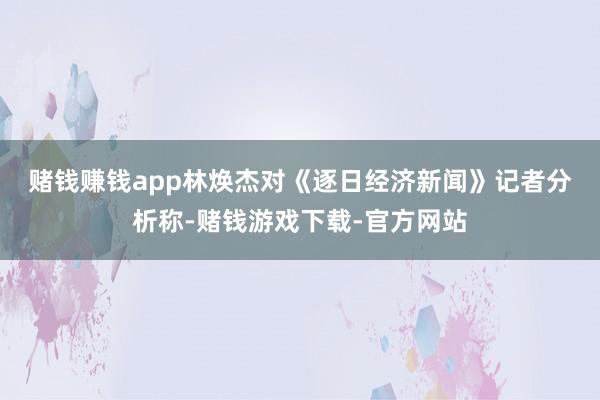 赌钱赚钱app　　林焕杰对《逐日经济新闻》记者分析称-赌钱游戏下载-官方网站