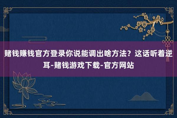 赌钱赚钱官方登录你说能调出啥方法？这话听着逆耳-赌钱游戏下载-官方网站