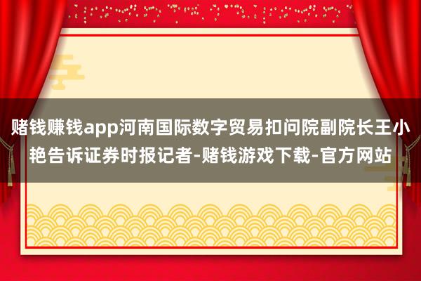 赌钱赚钱app河南国际数字贸易扣问院副院长王小艳告诉证券时报记者-赌钱游戏下载-官方网站