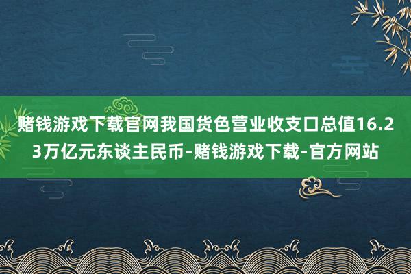 赌钱游戏下载官网我国货色营业收支口总值16.23万亿元东谈主民币-赌钱游戏下载-官方网站