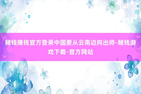 赌钱赚钱官方登录中国要从云南边向出师-赌钱游戏下载-官方网站