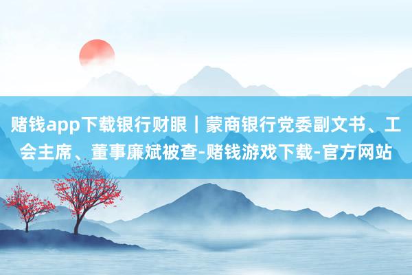 赌钱app下载银行财眼｜蒙商银行党委副文书、工会主席、董事廉斌被查-赌钱游戏下载-官方网站