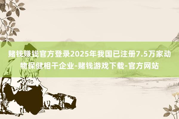 赌钱赚钱官方登录2025年我国已注册7.5万家动物保健相干企业-赌钱游戏下载-官方网站