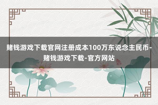 赌钱游戏下载官网注册成本100万东说念主民币-赌钱游戏下载-官方网站