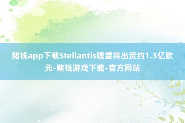 赌钱app下载Stellantis瞻望将出资约1.3亿欧元-赌钱游戏下载-官方网站