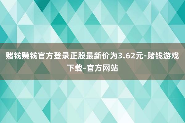 赌钱赚钱官方登录正股最新价为3.62元-赌钱游戏下载-官方网站