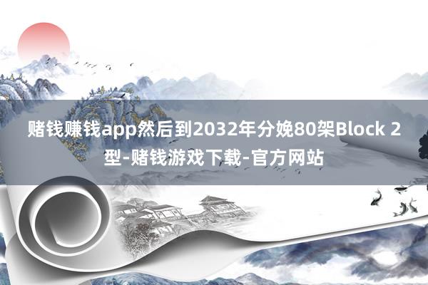 赌钱赚钱app然后到2032年分娩80架Block 2型-赌钱游戏下载-官方网站