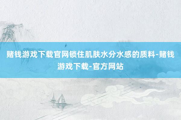 赌钱游戏下载官网锁住肌肤水分水感的质料-赌钱游戏下载-官方网站